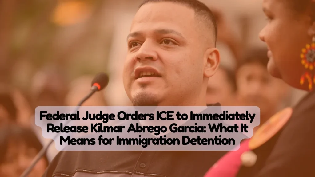 Federal Judge Orders ICE to Immediately Release Kilmar Abrego Garcia, What It Means for Immigration Detention